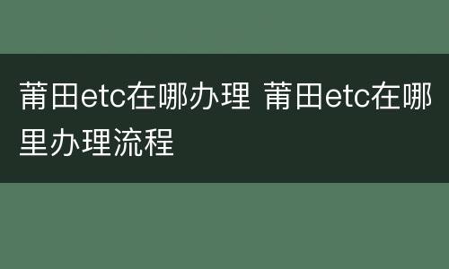 莆田etc在哪办理 莆田etc在哪里办理流程