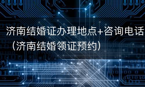 济南结婚证办理地点+咨询电话（济南结婚领证预约）