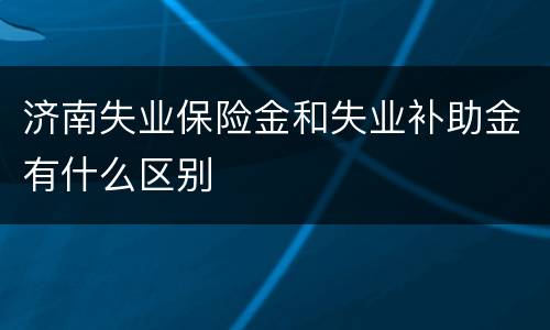 济南失业保险金和失业补助金有什么区别