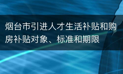 烟台市引进人才生活补贴和购房补贴对象、标准和期限