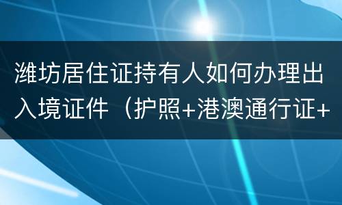 潍坊居住证持有人如何办理出入境证件（护照+港澳通行证+台湾通行证）