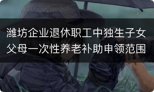 潍坊企业退休职工中独生子女父母一次性养老补助申领范围