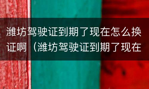 潍坊驾驶证到期了现在怎么换证啊（潍坊驾驶证到期了现在怎么换证啊）