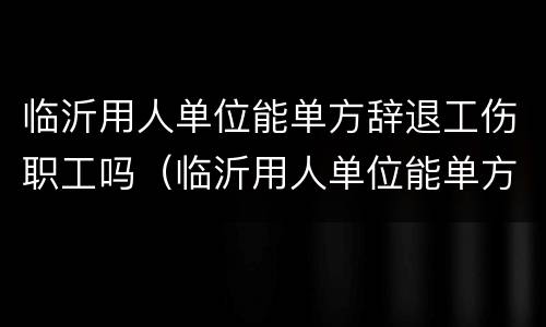 临沂用人单位能单方辞退工伤职工吗（临沂用人单位能单方辞退工伤职工吗）