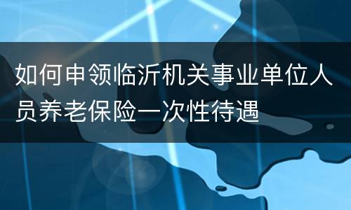如何申领临沂机关事业单位人员养老保险一次性待遇