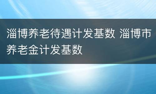 淄博养老待遇计发基数 淄博市养老金计发基数