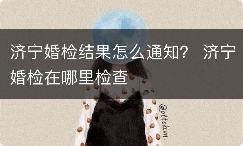 济宁婚检结果怎么通知？ 济宁婚检在哪里检查