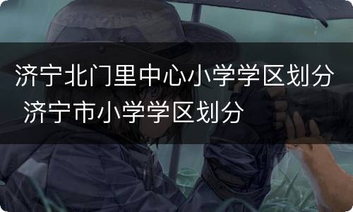 济宁北门里中心小学学区划分 济宁市小学学区划分