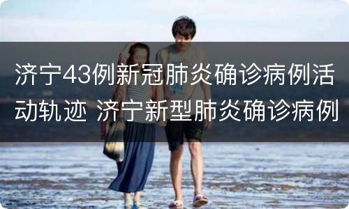 济宁43例新冠肺炎确诊病例活动轨迹 济宁新型肺炎确诊病例
