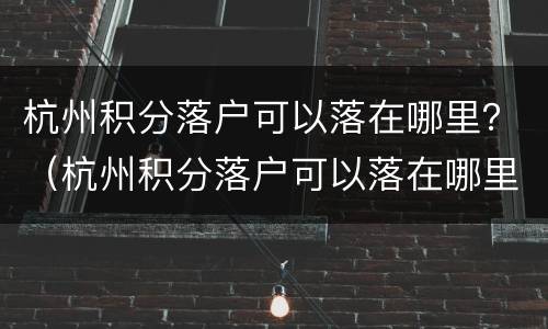 杭州积分落户可以落在哪里？（杭州积分落户可以落在哪里去）