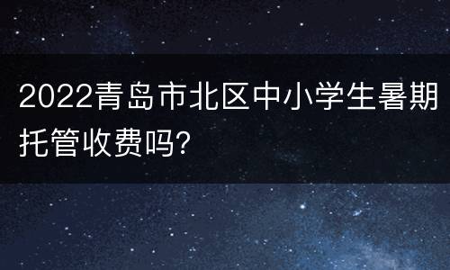 2022青岛市北区中小学生暑期托管收费吗？