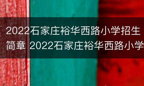 2022石家庄裕华西路小学招生简章 2022石家庄裕华西路小学招生简章视频