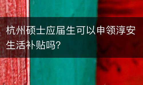 杭州硕士应届生可以申领淳安生活补贴吗？
