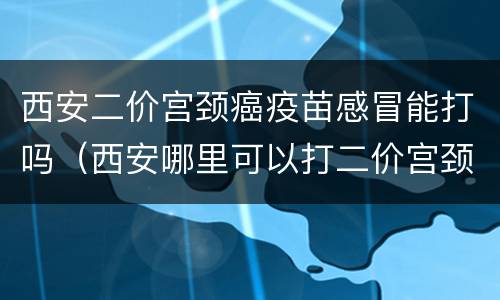 西安二价宫颈癌疫苗感冒能打吗（西安哪里可以打二价宫颈癌疫苗啊）