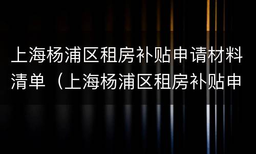 上海杨浦区租房补贴申请材料清单（上海杨浦区租房补贴申请材料清单表）