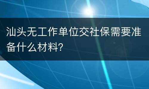 汕头无工作单位交社保需要准备什么材料？