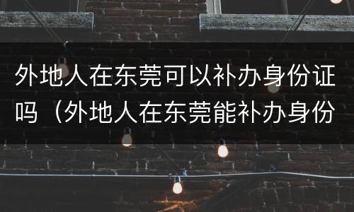 外地人在东莞可以补办身份证吗（外地人在东莞能补办身份证吗）