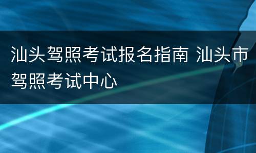 汕头驾照考试报名指南 汕头市驾照考试中心