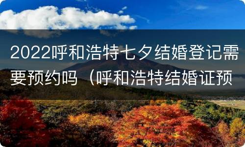 2022呼和浩特七夕结婚登记需要预约吗（呼和浩特结婚证预约）