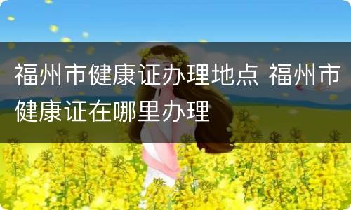 福州市健康证办理地点 福州市健康证在哪里办理