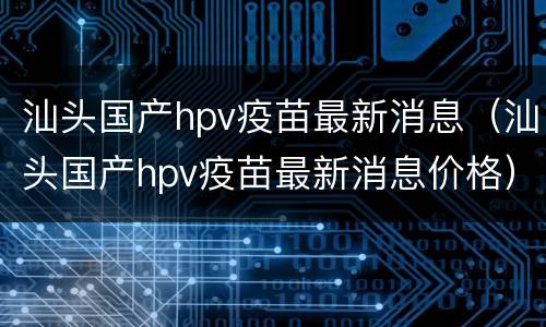 汕头国产hpv疫苗最新消息（汕头国产hpv疫苗最新消息价格）