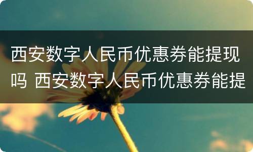 西安数字人民币优惠券能提现吗 西安数字人民币优惠券能提现吗多少钱