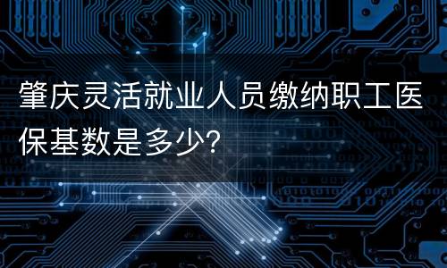肇庆灵活就业人员缴纳职工医保基数是多少？