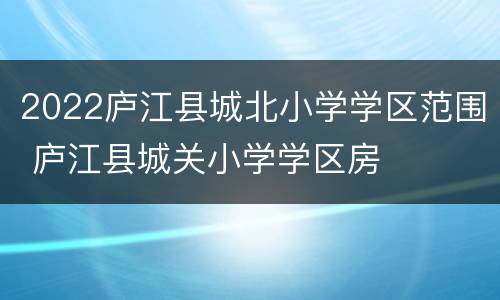2022庐江县城北小学学区范围 庐江县城关小学学区房