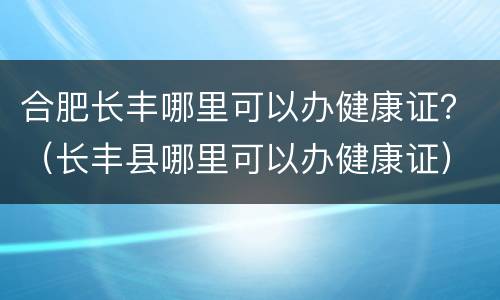 合肥长丰哪里可以办健康证？（长丰县哪里可以办健康证）
