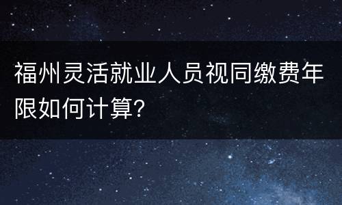 福州灵活就业人员视同缴费年限如何计算？