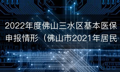 2022年度佛山三水区基本医保申报情形（佛山市2021年居民医保）
