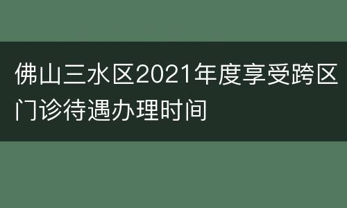 佛山三水区2021年度享受跨区门诊待遇办理时间