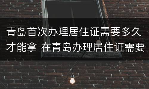 青岛首次办理居住证需要多久才能拿 在青岛办理居住证需要多久