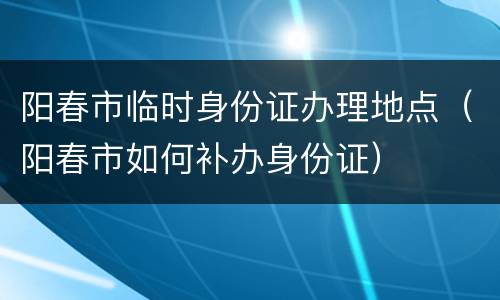 阳春市临时身份证办理地点（阳春市如何补办身份证）