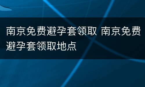 南京免费避孕套领取 南京免费避孕套领取地点