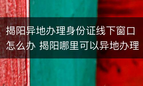 揭阳异地办理身份证线下窗口怎么办 揭阳哪里可以异地办理身份证