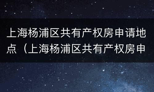 上海杨浦区共有产权房申请地点（上海杨浦区共有产权房申请地点查询）