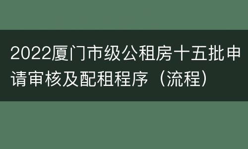 2022厦门市级公租房十五批申请审核及配租程序（流程）