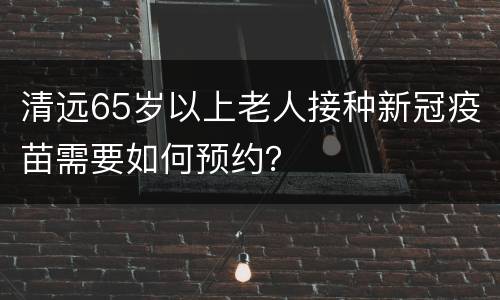 清远65岁以上老人接种新冠疫苗需要如何预约？
