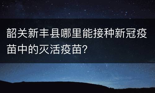 韶关新丰县哪里能接种新冠疫苗中的灭活疫苗？