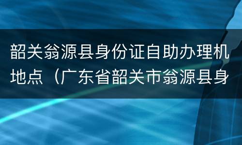 韶关翁源县身份证自助办理机地点（广东省韶关市翁源县身份证号码）