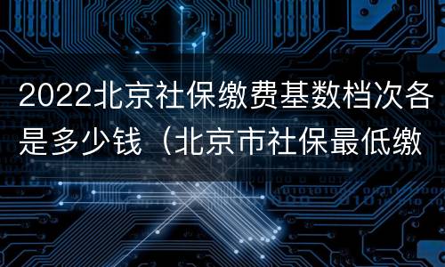 2022北京社保缴费基数档次各是多少钱（北京市社保最低缴费基数2021）
