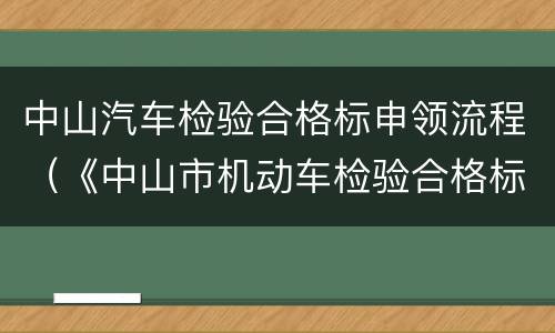 中山汽车检验合格标申领流程（《中山市机动车检验合格标志授权发放工作管理规定》）