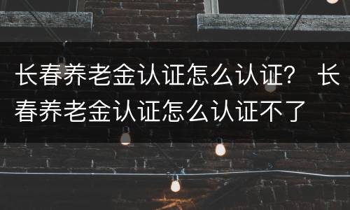 长春养老金认证怎么认证？ 长春养老金认证怎么认证不了
