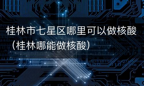 桂林市七星区哪里可以做核酸（桂林哪能做核酸）