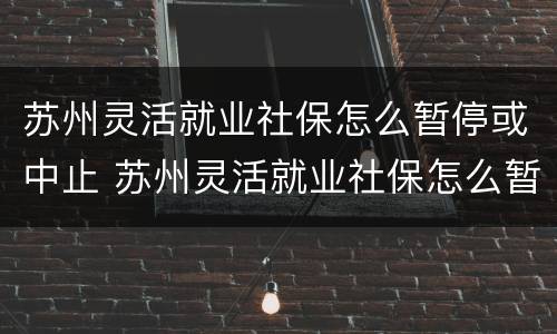 苏州灵活就业社保怎么暂停或中止 苏州灵活就业社保怎么暂停或中止呢