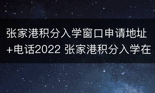 张家港积分入学窗口申请地址+电话2022 张家港积分入学在哪办
