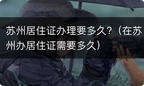 苏州居住证办理要多久?（在苏州办居住证需要多久）