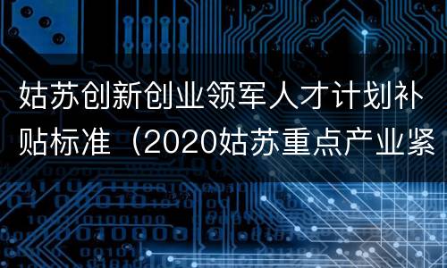 姑苏创新创业领军人才计划补贴标准（2020姑苏重点产业紧缺人才补贴发放）