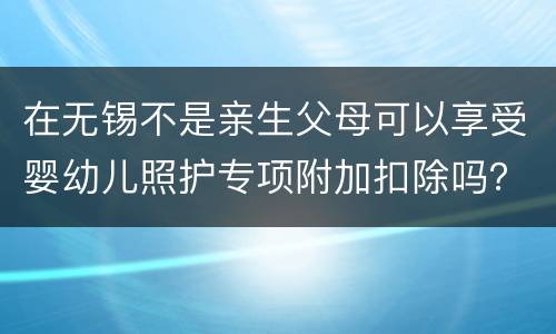 在无锡不是亲生父母可以享受婴幼儿照护专项附加扣除吗？